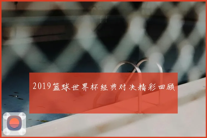 2019篮球世界杯经典对决精彩回顾