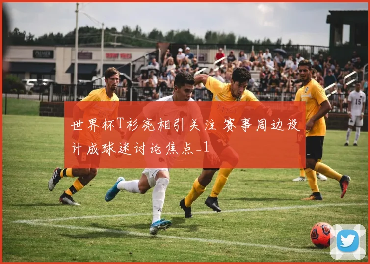 世界杯T衫亮相引关注 赛事周边设计成球迷讨论焦点_1