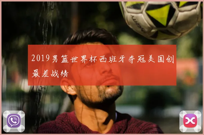 2019男篮世界杯西班牙夺冠美国创最差战绩