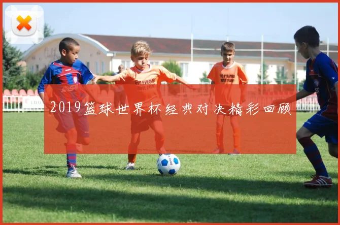 2019篮球世界杯经典对决精彩回顾