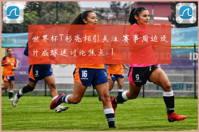 世界杯T衫亮相引关注 赛事周边设计成球迷讨论焦点_1
